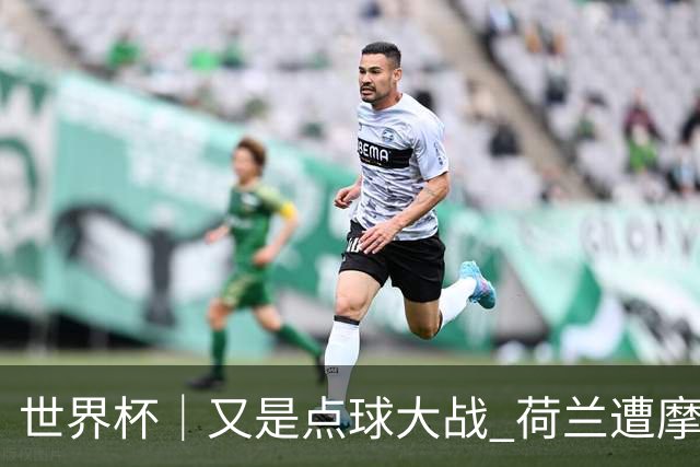 世界杯｜又是点球大战 荷兰遭摩洛哥淘汰无缘16强