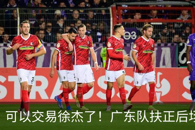 可以交易徐杰了！广东队扶正后场大杀器，朱芳雨亲自作担保！