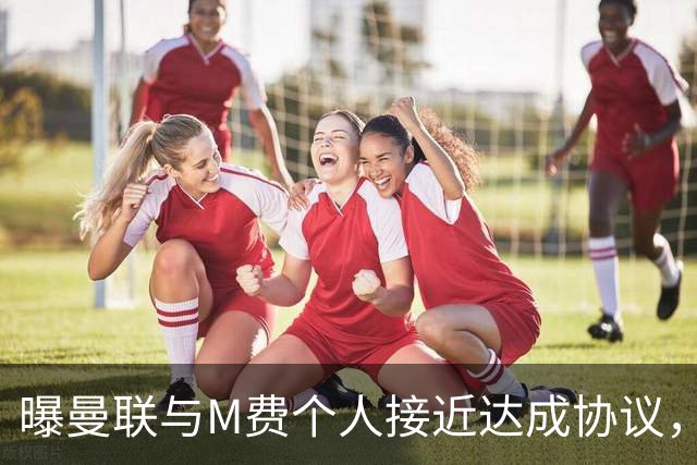 曝曼联与M费个人接近达成协议，转会费上限已定！皇马一条件下才截胡