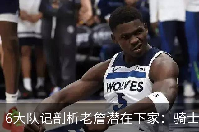 6大队记剖析老詹潜在下家：骑士勇士可能性最大 助狼夺冠可成GOAT